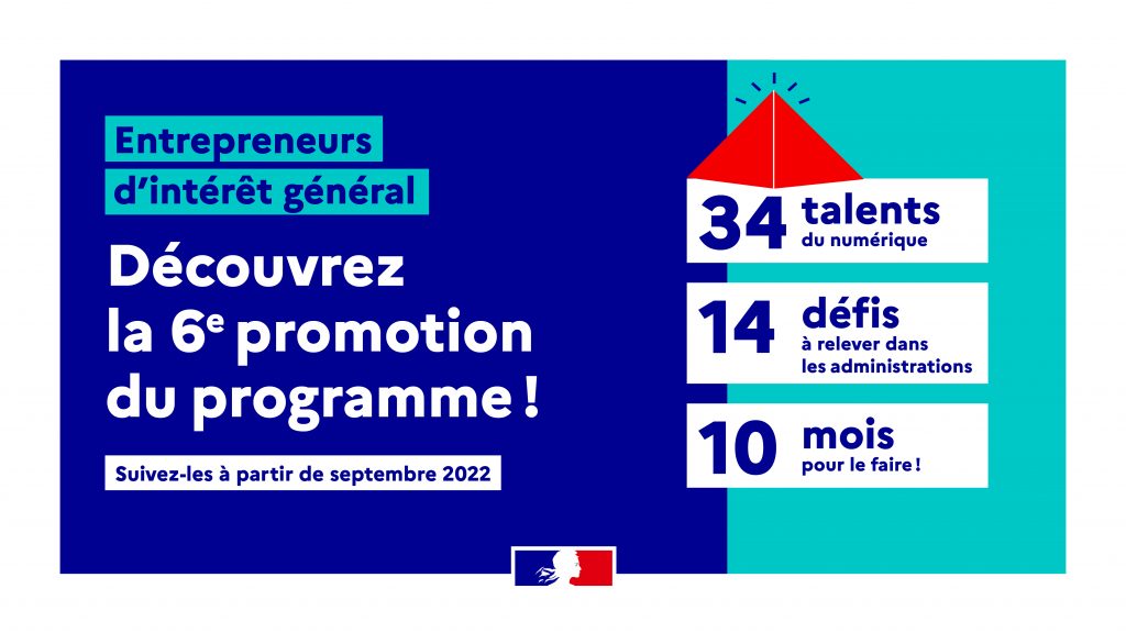 Entrepreneurs d'intérêt général Découvrez la 6ème promotion du programme ! 34 talents du numérique 14 défis à relever dans les administrations 10 mois pour le faire ! Suivez-les à partir de septembre 2022 - République française