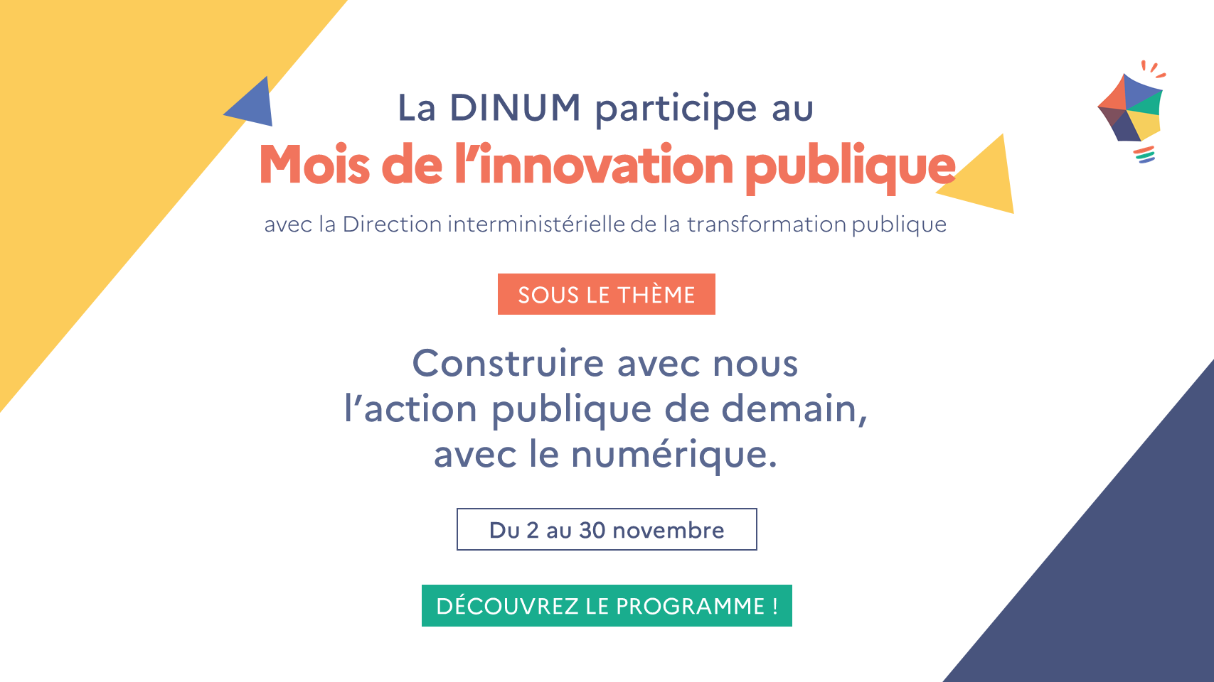 La DINUM participe au Mois de l'innovation publique avec la Direction interministérielle de la transformation publique sous le thème Construire avec nous l'action publique de demain, avec le numérique. Du 2 au 30 novembre. Découvrez le programme !
